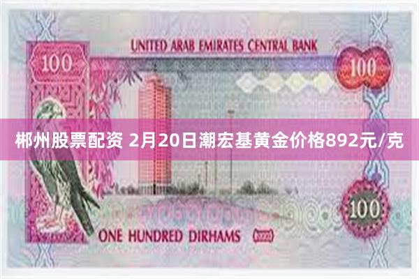 郴州股票配资 2月20日潮宏基黄金价格892元/克