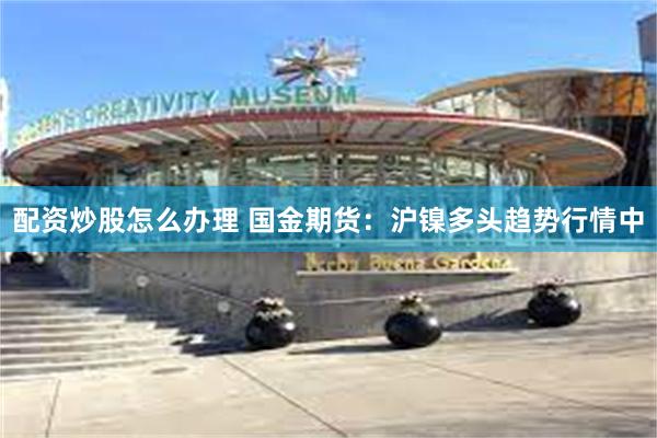 配资炒股怎么办理 国金期货：沪镍多头趋势行情中