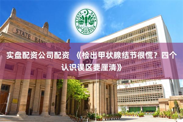 实盘配资公司配资  《检出甲状腺结节很慌？四个认识误区要厘清》