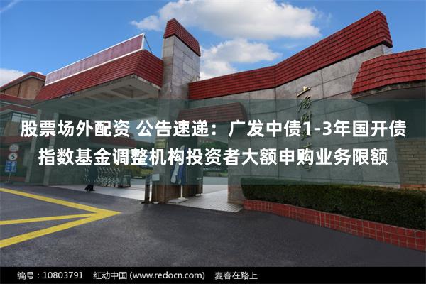 股票场外配资 公告速递：广发中债1-3年国开债指数基金调整机构投资者大额申购业务限额