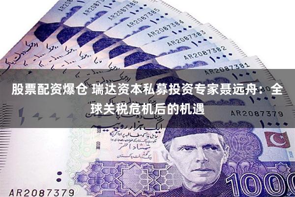 股票配资爆仓 瑞达资本私募投资专家聂远舟：全球关税危机后的机遇