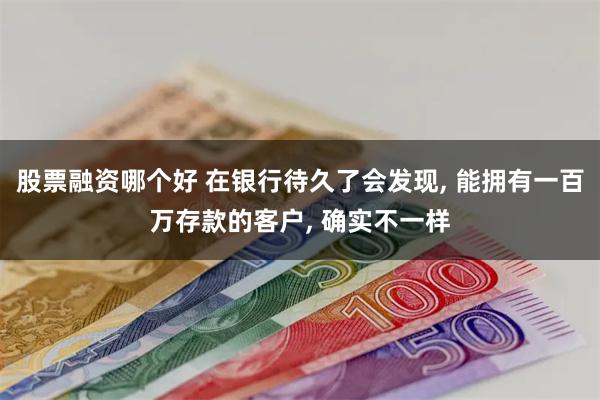 股票融资哪个好 在银行待久了会发现, 能拥有一百万存款的客户, 确实不一样