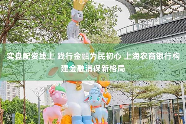 实盘配资线上 践行金融为民初心 上海农商银行构建金融消保新格局