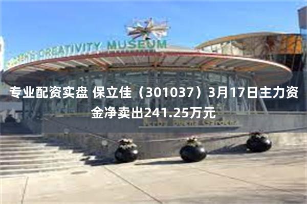 专业配资实盘 保立佳（301037）3月17日主力资金净卖出241.25万元