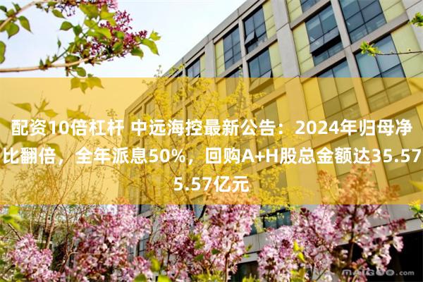 配资10倍杠杆 中远海控最新公告：2024年归母净利同比翻倍，全年派息50%，回购A+H股总金额达35.57亿元
