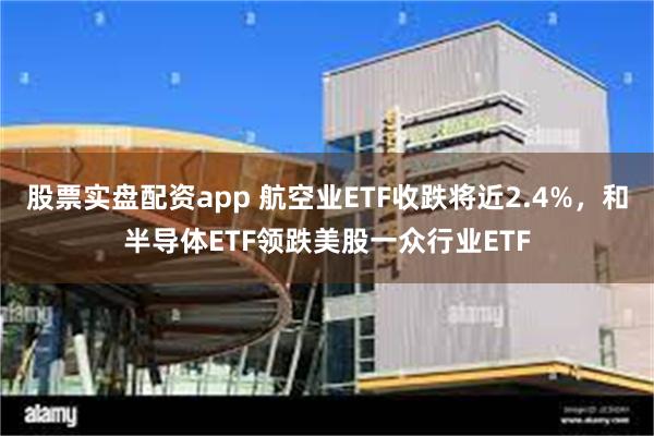 股票实盘配资app 航空业ETF收跌将近2.4%，和半导体ETF领跌美股一众行业ETF