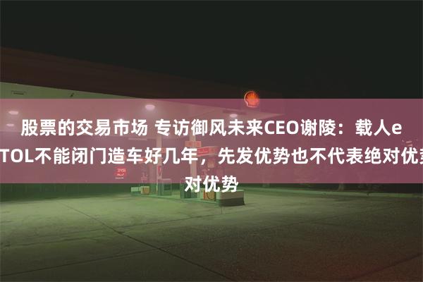 股票的交易市场 专访御风未来CEO谢陵：载人eVTOL不能闭门造车好几年，先发优势也不代表绝对优势