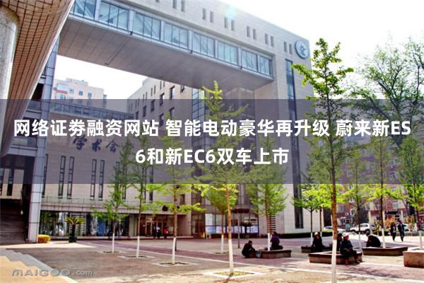 网络证劵融资网站 智能电动豪华再升级 蔚来新ES6和新EC6双车上市