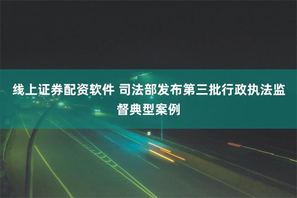 线上证券配资软件 司法部发布第三批行政执法监督典型案例