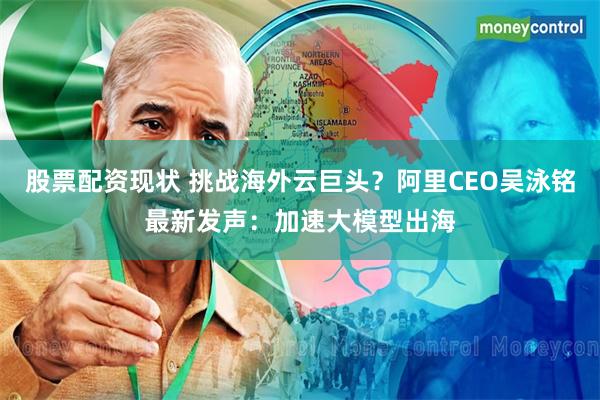 股票配资现状 挑战海外云巨头？阿里CEO吴泳铭最新发声：加速大模型出海