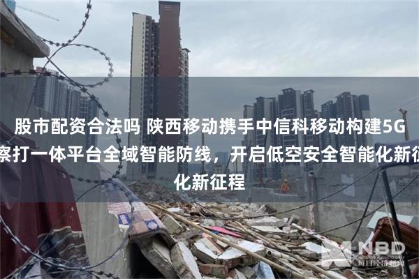 股市配资合法吗 陕西移动携手中信科移动构建5G-A察打一体平台全域智能防线，开启低空安全智能化新征程