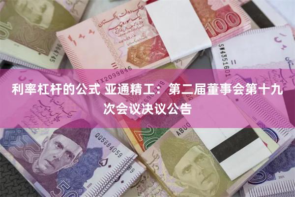 利率杠杆的公式 亚通精工：第二届董事会第十九次会议决议公告