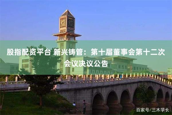 股指配资平台 新兴铸管：第十届董事会第十二次会议决议公告