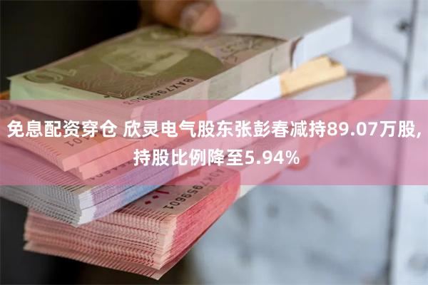 免息配资穿仓 欣灵电气股东张彭春减持89.07万股, 持股比例降至5.94%