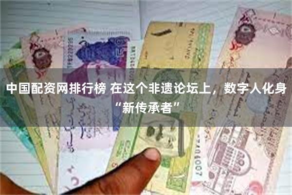 中国配资网排行榜 在这个非遗论坛上，数字人化身“新传承者”