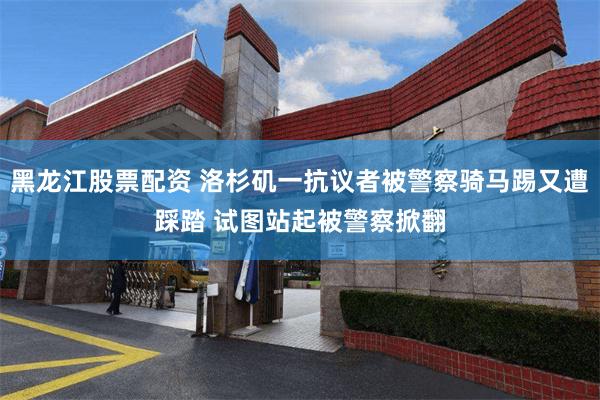 黑龙江股票配资 洛杉矶一抗议者被警察骑马踢又遭踩踏 试图站起被警察掀翻