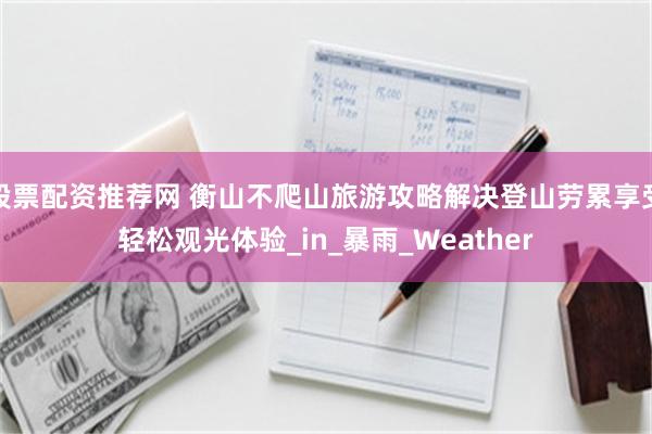 股票配资推荐网 衡山不爬山旅游攻略解决登山劳累享受轻松观光体验_in_暴雨_Weather