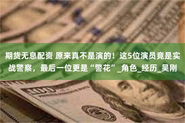 期货无息配资 原来真不是演的！这5位演员竟是实战警察，最后一位更是“警花”_角色_经历_吴刚