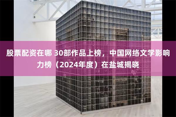 股票配资在哪 30部作品上榜，中国网络文学影响力榜（2024年度）在盐城揭晓