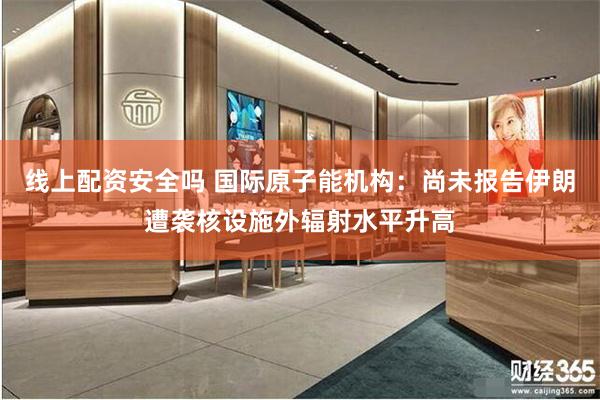线上配资安全吗 国际原子能机构：尚未报告伊朗遭袭核设施外辐射水平升高