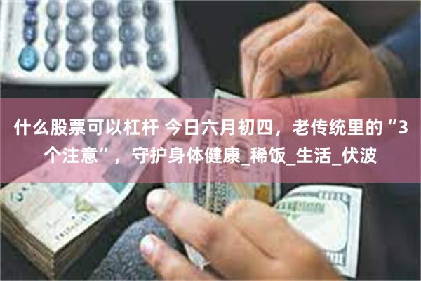 什么股票可以杠杆 今日六月初四，老传统里的“3个注意”，守护身体健康_稀饭_生活_伏波