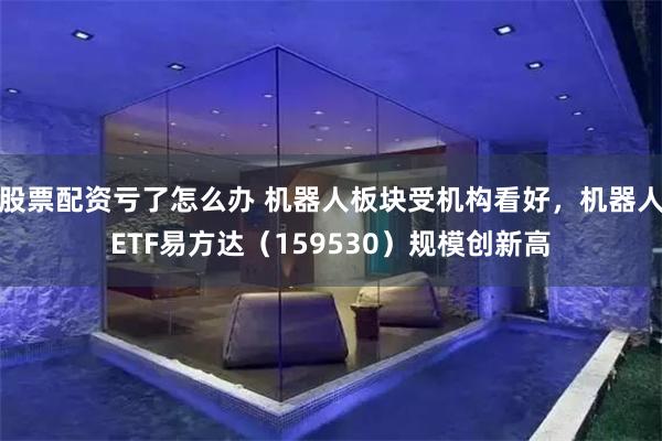 股票配资亏了怎么办 机器人板块受机构看好，机器人ETF易方达（159530）规模创新高