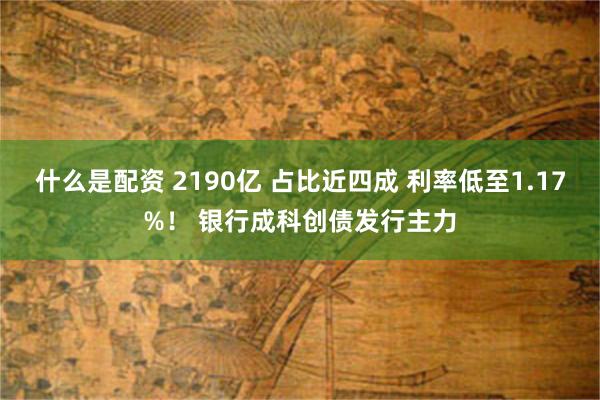 什么是配资 2190亿 占比近四成 利率低至1.17%！ 银行成科创债发行主力