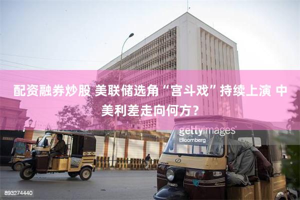 配资融券炒股 美联储选角“宫斗戏”持续上演 中美利差走向何方？