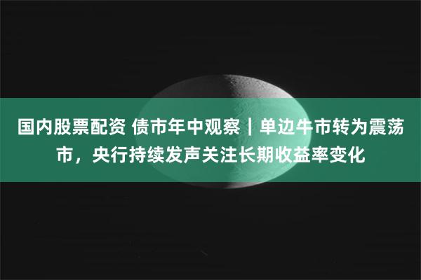 国内股票配资 债市年中观察｜单边牛市转为震荡市，央行持续发声关注长期收益率变化