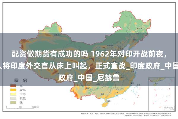 配资做期货有成功的吗 1962年对印开战前夜，耿飚派人将印度外交官从床上叫起，正式宣战_印度政府_中国_尼赫鲁