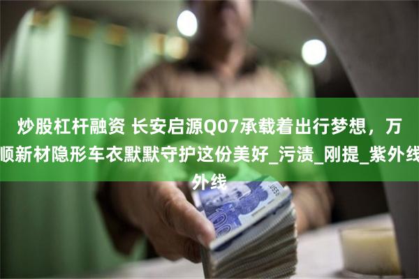 炒股杠杆融资 长安启源Q07承载着出行梦想，万顺新材隐形车衣默默守护这份美好_污渍_刚提_紫外线