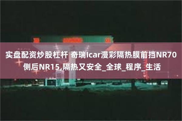 实盘配资炒股杠杆 奇瑞Icar漫彩隔热膜前挡NR70 侧后NR15,隔热又安全_全球_程序_生活